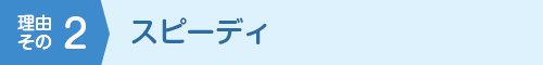 理由その2 スピーディ