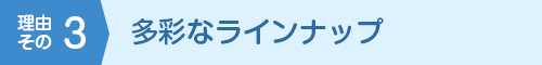 理由その3 多彩なラインナップ